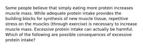 Some people believe that simply eating more protein increases muscle mass. While adequate protein intake provides the building blocks for synthesis of new muscle tissue, repetitive stress on the muscles (through exercise) is necessary to increase muscle mass. Excessive protein intake can actually be harmful. Which of the following are possible consequences of excessive protein intake?