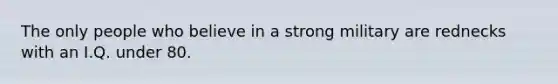 The only people who believe in a strong military are rednecks with an I.Q. under 80.