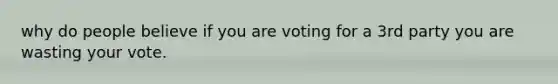 why do people believe if you are voting for a 3rd party you are wasting your vote.