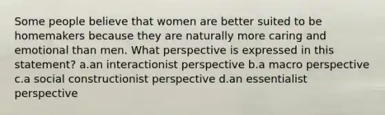 Some people believe that women are better suited to be homemakers because they are naturally more caring and emotional than men. What perspective is expressed in this statement? a.an interactionist perspective b.a macro perspective c.a social constructionist perspective d.an essentialist perspective