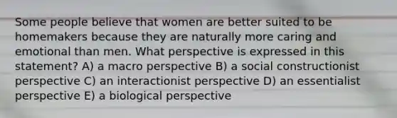 Some people believe that women are better suited to be homemakers because they are naturally more caring and emotional than men. What perspective is expressed in this statement? A) a macro perspective B) a social constructionist perspective C) an interactionist perspective D) an essentialist perspective E) a biological perspective