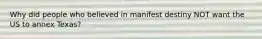 Why did people who believed in manifest destiny NOT want the US to annex Texas?
