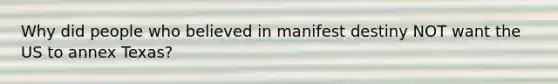 Why did people who believed in manifest destiny NOT want the US to annex Texas?