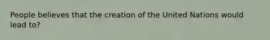 People believes that the creation of the United Nations would lead to?