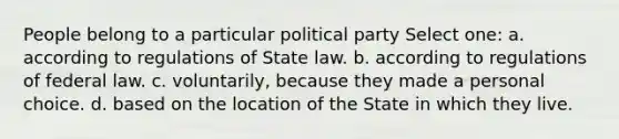 People belong to a particular political party Select one: a. according to regulations of State law. b. according to regulations of federal law. c. voluntarily, because they made a personal choice. d. based on the location of the State in which they live.