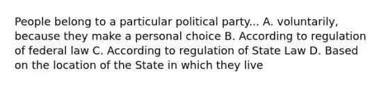 People belong to a particular political party... A. voluntarily, because they make a personal choice B. According to regulation of federal law C. According to regulation of State Law D. Based on the location of the State in which they live