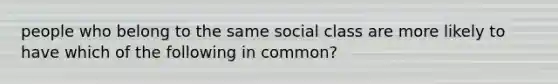 people who belong to the same social class are more likely to have which of the following in common?