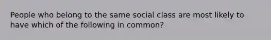 People who belong to the same social class are most likely to have which of the following in common?