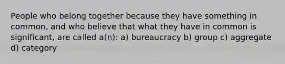 People who belong together because they have something in common, and who believe that what they have in common is significant, are called a(n): a) bureaucracy b) group c) aggregate d) category