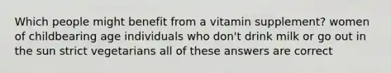 Which people might benefit from a vitamin supplement? women of childbearing age individuals who don't drink milk or go out in the sun strict vegetarians all of these answers are correct