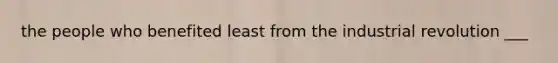 the people who benefited least from the industrial revolution ___