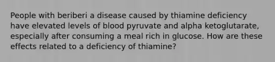 People with beriberi a disease caused by thiamine deficiency have elevated levels of blood pyruvate and alpha ketoglutarate, especially after consuming a meal rich in glucose. How are these effects related to a deficiency of thiamine?