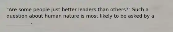 "Are some people just better leaders than others?" Such a question about human nature is most likely to be asked by a __________.