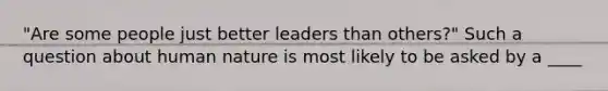 "Are some people just better leaders than others?" Such a question about human nature is most likely to be asked by a ____