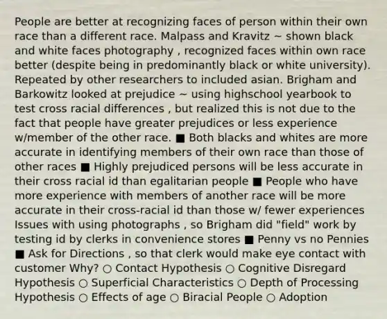 People are better at recognizing faces of person within their own race than a different race. Malpass and Kravitz ~ shown black and white faces photography , recognized faces within own race better (despite being in predominantly black or white university). Repeated by other researchers to included asian. Brigham and Barkowitz looked at prejudice ~ using highschool yearbook to test cross racial differences , but realized this is not due to the fact that people have greater prejudices or less experience w/member of the other race. ■ Both blacks and whites are more accurate in identifying members of their own race than those of other races ■ Highly prejudiced persons will be less accurate in their cross racial id than egalitarian people ■ People who have more experience with members of another race will be more accurate in their cross-racial id than those w/ fewer experiences Issues with using photographs , so Brigham did "field" work by testing id by clerks in convenience stores ■ Penny vs no Pennies ■ Ask for Directions , so that clerk would make eye contact with customer Why? ○ Contact Hypothesis ○ Cognitive Disregard Hypothesis ○ Superficial Characteristics ○ Depth of Processing Hypothesis ○ Effects of age ○ Biracial People ○ Adoption