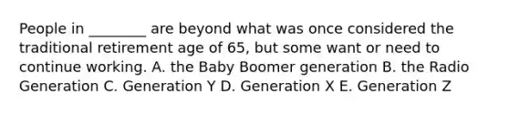 People in​ ________ are beyond what was once considered the traditional retirement age of​ 65, but some want or need to continue working. A. the Baby Boomer generation B. the Radio Generation C. Generation Y D. Generation X E. Generation Z