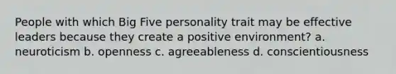 People with which Big Five personality trait may be effective leaders because they create a positive environment? a. neuroticism b. openness c. agreeableness d. conscientiousness