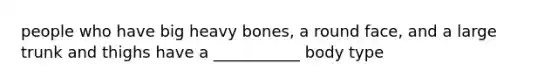 people who have big heavy bones, a round face, and a large trunk and thighs have a ___________ body type