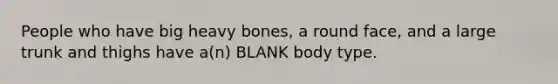 People who have big heavy bones, a round face, and a large trunk and thighs have a(n) BLANK body type.