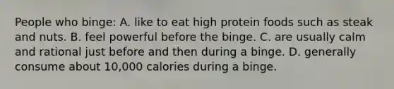 People who binge: A. like to eat high protein foods such as steak and nuts. B. feel powerful before the binge. C. are usually calm and rational just before and then during a binge. D. generally consume about 10,000 calories during a binge.