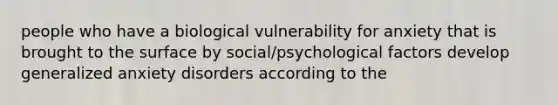 people who have a biological vulnerability for anxiety that is brought to the surface by social/psychological factors develop generalized anxiety disorders according to the