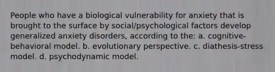 People who have a biological vulnerability for anxiety that is brought to the surface by social/psychological factors develop generalized anxiety disorders, according to the: a. cognitive-behavioral model. b. evolutionary perspective. c. diathesis-stress model. d. psychodynamic model.