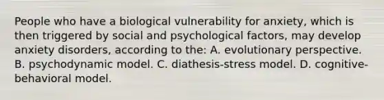 People who have a biological vulnerability for anxiety, which is then triggered by social and psychological factors, may develop anxiety disorders, according to the: A. evolutionary perspective. B. psychodynamic model. C. diathesis-stress model. D. cognitive-behavioral model.