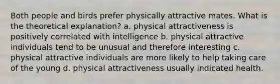 Both people and birds prefer physically attractive mates. What is the theoretical explanation? a. physical attractiveness is positively correlated with intelligence b. physical attractive individuals tend to be unusual and therefore interesting c. physical attractive individuals are more likely to help taking care of the young d. physical attractiveness usually indicated health.