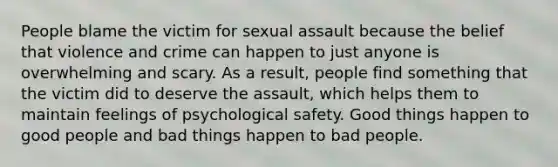 People blame the victim for sexual assault because the belief that violence and crime can happen to just anyone is overwhelming and scary. As a result, people find something that the victim did to deserve the assault, which helps them to maintain feelings of psychological safety. Good things happen to good people and bad things happen to bad people.