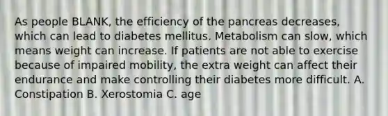 As people BLANK, the efficiency of the pancreas decreases, which can lead to diabetes mellitus. Metabolism can slow, which means weight can increase. If patients are not able to exercise because of impaired mobility, the extra weight can affect their endurance and make controlling their diabetes more difficult. A. Constipation B. Xerostomia C. age