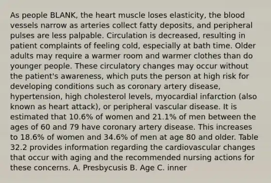 As people BLANK, the heart muscle loses elasticity, the blood vessels narrow as arteries collect fatty deposits, and peripheral pulses are less palpable. Circulation is decreased, resulting in patient complaints of feeling cold, especially at bath time. Older adults may require a warmer room and warmer clothes than do younger people. These circulatory changes may occur without the patient's awareness, which puts the person at high risk for developing conditions such as coronary artery disease, hypertension, high cholesterol levels, myocardial infarction (also known as heart attack), or peripheral vascular disease. It is estimated that 10.6% of women and 21.1% of men between the ages of 60 and 79 have coronary artery disease. This increases to 18.6% of women and 34.6% of men at age 80 and older. Table 32.2 provides information regarding the cardiovascular changes that occur with aging and the recommended nursing actions for these concerns. A. Presbycusis B. Age C. inner