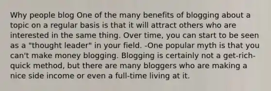 Why people blog One of the many benefits of blogging about a topic on a regular basis is that it will attract others who are interested in the same thing. Over time, you can start to be seen as a "thought leader" in your field. -One popular myth is that you can't make money blogging. Blogging is certainly not a get-rich-quick method, but there are many bloggers who are making a nice side income or even a full-time living at it.