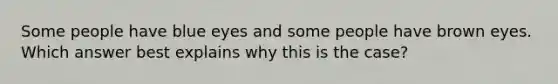 Some people have blue eyes and some people have brown eyes. Which answer best explains why this is the case?