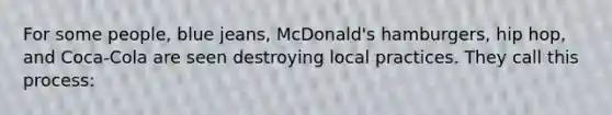 For some people, blue jeans, McDonald's hamburgers, hip hop, and Coca-Cola are seen destroying local practices. They call this process: