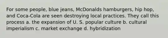 For some people, blue jeans, McDonalds hamburgers, hip hop, and Coca-Cola are seen destroying local practices. They call this process a. the expansion of U. S. popular culture b. cultural imperialism c. market exchange d. hybridization