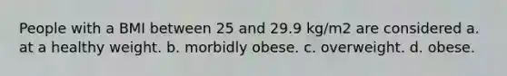 People with a BMI between 25 and 29.9 kg/m2 are considered a. at a healthy weight. b. morbidly obese. c. overweight. d. obese.