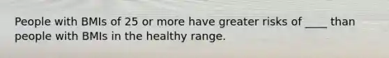 People with BMIs of 25 or more have greater risks of ____ than people with BMIs in the healthy range.