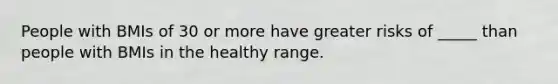 People with BMIs of 30 or more have greater risks of _____ than people with BMIs in the healthy range.