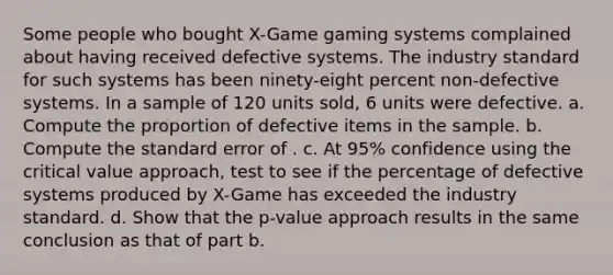 Some people who bought X-Game gaming systems complained about having received defective systems. The industry standard for such systems has been ninety-eight percent non-defective systems. In a sample of 120 units sold, 6 units were defective. a. Compute the proportion of defective items in the sample. b. Compute the standard error of . c. At 95% confidence using the critical value approach, test to see if the percentage of defective systems produced by X-Game has exceeded the industry standard. d. Show that the p-value approach results in the same conclusion as that of part b.