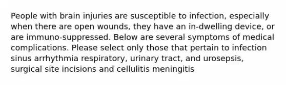 People with brain injuries are susceptible to infection, especially when there are open wounds, they have an in-dwelling device, or are immuno-suppressed. Below are several symptoms of medical complications. Please select only those that pertain to infection sinus arrhythmia respiratory, urinary tract, and urosepsis, surgical site incisions and cellulitis meningitis