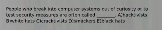 People who break into computer systems out of curiosity or to test security measures are often called ________. A)hacktivists B)white hats C)cracktivists D)smackers E)black hats