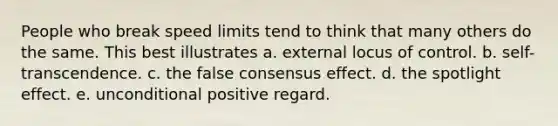 People who break speed limits tend to think that many others do the same. This best illustrates a. external locus of control. b. self-transcendence. c. the false consensus effect. d. the spotlight effect. e. unconditional positive regard.