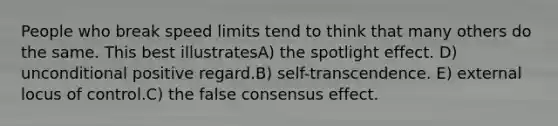 People who break speed limits tend to think that many others do the same. This best illustratesA) the spotlight effect. D) unconditional positive regard.B) self-transcendence. E) external locus of control.C) the false consensus effect.