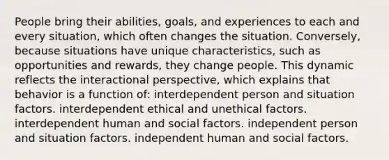 People bring their abilities, goals, and experiences to each and every situation, which often changes the situation. Conversely, because situations have unique characteristics, such as opportunities and rewards, they change people. This dynamic reflects the interactional perspective, which explains that behavior is a function of: interdependent person and situation factors. interdependent ethical and unethical factors. interdependent human and social factors. independent person and situation factors. independent human and social factors.