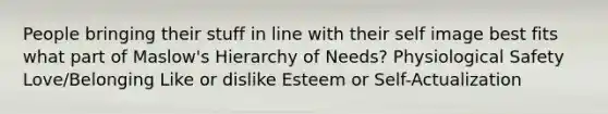 People bringing their stuff in line with their self image best fits what part of Maslow's Hierarchy of Needs? Physiological Safety Love/Belonging Like or dislike Esteem or Self-Actualization