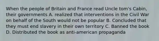 When the people of Britain and France read Uncle tom's Cabin, their governments A. realized that interventions in the Civil War on behalf of the South would not be popular B. Concluded that they must end slavery in their own territory C. Banned the book D. Distributed the book as anti-american propaganda