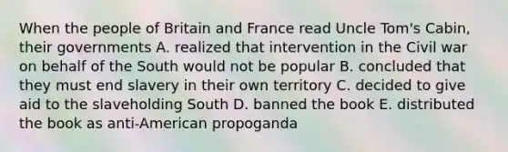 When the people of Britain and France read Uncle Tom's Cabin, their governments A. realized that intervention in the Civil war on behalf of the South would not be popular B. concluded that they must end slavery in their own territory C. decided to give aid to the slaveholding South D. banned the book E. distributed the book as anti-American propoganda