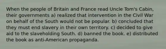 When the people of Britain and France read Uncle Tom's Cabin, their governments a) realized that intervention in the Civil War on behalf of the South would not be popular. b) concluded that they must end slavery in their own territory. c) decided to give aid to the slaveholding South. d) banned the book. e) distributed the book as anti-American propaganda.