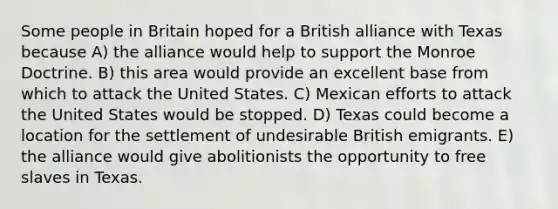 Some people in Britain hoped for a British alliance with Texas because A) the alliance would help to support the Monroe Doctrine. B) this area would provide an excellent base from which to attack the United States. C) Mexican efforts to attack the United States would be stopped. D) Texas could become a location for the settlement of undesirable British emigrants. E) the alliance would give abolitionists the opportunity to free slaves in Texas.