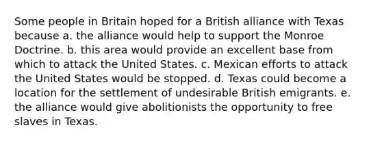 Some people in Britain hoped for a British alliance with Texas because a. the alliance would help to support the Monroe Doctrine. b. this area would provide an excellent base from which to attack the United States. c. Mexican efforts to attack the United States would be stopped. d. Texas could become a location for the settlement of undesirable British emigrants. e. the alliance would give abolitionists the opportunity to free slaves in Texas.